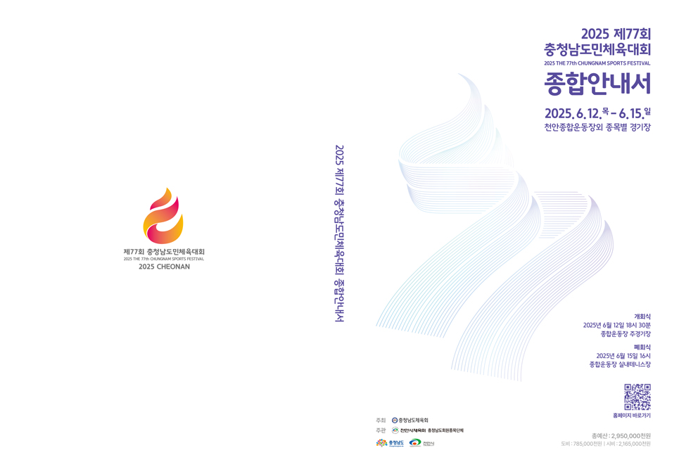 제77회충청남도민체육대회 2025 THE 77th CHUNGNAM SPORTS FESTIVAL 2025 CHEONAN / 2025 제77회 충청남도민체육대회종합안내서 / 2025 제77회 충청남도민체육대회 2025 THE 77th CHUNGNAM SPORTS FESTIVAL 종합안내서 2025.6.12.(목) ~ 6.15.(일) 천안종합운동장외 종목별 경기장 개회식 2025년 6월 12일 18시 30분 종합운동장 주경기장 폐회식 2025년 6월 15일 16시 종합운동장 실내테니스장 홈페이지 바로가기 QR코드 총 예산 : 2,950,000천원 도비:785,000천원, 시비 : 2,165,000천원